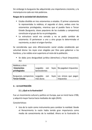Sin embargo la burguesía iba adquiriendo una importancia creciente, y la
monarquía era cada vez más poderosa.
Rasgos de la sociedad del absolutismo:
 Estaba dividida en tres estamentos o estados. El primer estamento
lo representaba la nobleza, el segundo el clero, ambos eran los
estamentos privilegiados, mientras que el pueblo llano o Tercer
Estado (burguesía, clases populares de las ciudades y campesinos)
constituían el grupo de los no privilegiados.
 La estructura social era cerrada y no se podía cambiar de
estamento. El pertenecer a uno u otro grupo lo determinaba el
nacimiento, es decir el origen familiar.
Se consideraba que esta diferenciación social estaba establecida por
voluntad divina: los reyes eran elegidos por Dios para gobernar a los
hombres, y los nobles eran superiores al resto de la población.
 Se daba juna desigualdad jurídica (derechos) y fiscal (impuestos).
Así:
Nobleza y clero
Estamentos
privilegiados

Juzgados con
benevolentes

leyes No pagaban impuestos

Burgueses, campesinos Juzgados con
Tercer Estado
más duras

leyes Los únicos que pagan
impuestos

2.- LA ILUSTRACIÓN
2.1. ¿Qué es la Ilustración?
Fue un movimiento cultural y político en Europa, que se inició hacia 1700,
y adquirió mayor fuerza hacia mediados de siglo (XVIII).
Características:
 Uso de la razón como instrumento para cambiar la realidad. Desde
el Renacimiento la razón había tenido gran importancia como
medio de conocimiento de la realidad. Ahora en la Ilustración la

3

 