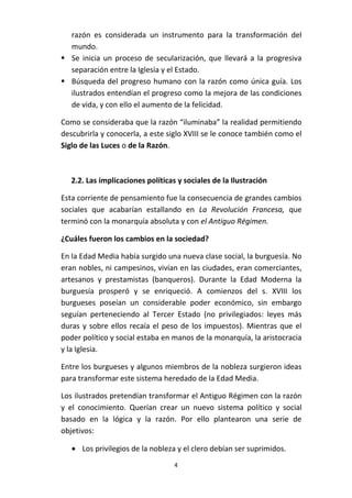 razón es considerada un instrumento para la transformación del
mundo.
 Se inicia un proceso de secularización, que llevará a la progresiva
separación entre la Iglesia y el Estado.
 Búsqueda del progreso humano con la razón como única guía. Los
ilustrados entendían el progreso como la mejora de las condiciones
de vida, y con ello el aumento de la felicidad.
Como se consideraba que la razón “iluminaba” la realidad permitiendo
descubrirla y conocerla, a este siglo XVIII se le conoce también como el
Siglo de las Luces o de la Razón.

2.2. Las implicaciones políticas y sociales de la Ilustración
Esta corriente de pensamiento fue la consecuencia de grandes cambios
sociales que acabarían estallando en La Revolución Francesa, que
terminó con la monarquía absoluta y con el Antiguo Régimen.
¿Cuáles fueron los cambios en la sociedad?
En la Edad Media había surgido una nueva clase social, la burguesía. No
eran nobles, ni campesinos, vivían en las ciudades, eran comerciantes,
artesanos y prestamistas (banqueros). Durante la Edad Moderna la
burguesía prosperó y se enriqueció. A comienzos del s. XVIII los
burgueses poseían un considerable poder económico, sin embargo
seguían perteneciendo al Tercer Estado (no privilegiados: leyes más
duras y sobre ellos recaía el peso de los impuestos). Mientras que el
poder político y social estaba en manos de la monarquía, la aristocracia
y la Iglesia.
Entre los burgueses y algunos miembros de la nobleza surgieron ideas
para transformar este sistema heredado de la Edad Media.
Los ilustrados pretendían transformar el Antiguo Régimen con la razón
y el conocimiento. Querían crear un nuevo sistema político y social
basado en la lógica y la razón. Por ello plantearon una serie de
objetivos:
 Los privilegios de la nobleza y el clero debían ser suprimidos.
4

 