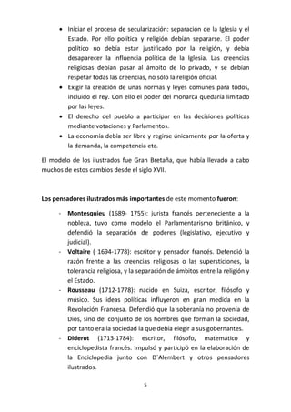  Iniciar el proceso de secularización: separación de la Iglesia y el
Estado. Por ello política y religión debían separarse. El poder
político no debía estar justificado por la religión, y debía
desaparecer la influencia política de la Iglesia. Las creencias
religiosas debían pasar al ámbito de lo privado, y se debían
respetar todas las creencias, no sólo la religión oficial.
 Exigir la creación de unas normas y leyes comunes para todos,
incluido el rey. Con ello el poder del monarca quedaría limitado
por las leyes.
 El derecho del pueblo a participar en las decisiones políticas
mediante votaciones y Parlamentos.
 La economía debía ser libre y regirse únicamente por la oferta y
la demanda, la competencia etc.
El modelo de los ilustrados fue Gran Bretaña, que había llevado a cabo
muchos de estos cambios desde el siglo XVII.

Los pensadores ilustrados más importantes de este momento fueron:
- Montesquieu (1689- 1755): jurista francés perteneciente a la
nobleza, tuvo como modelo el Parlamentarismo británico, y
defendió la separación de poderes (legislativo, ejecutivo y
judicial).
- Voltaire ( 1694-1778): escritor y pensador francés. Defendió la
razón frente a las creencias religiosas o las supersticiones, la
tolerancia religiosa, y la separación de ámbitos entre la religión y
el Estado.
- Rousseau (1712-1778): nacido en Suiza, escritor, filósofo y
músico. Sus ideas políticas influyeron en gran medida en la
Revolución Francesa. Defendió que la soberanía no provenía de
Dios, sino del conjunto de los hombres que forman la sociedad,
por tanto era la sociedad la que debía elegir a sus gobernantes.
- Diderot (1713-1784): escritor, filósofo, matemático y
enciclopedista francés. Impulsó y participó en la elaboración de
la Enciclopedia junto con D´Alembert y otros pensadores
ilustrados.
5

 