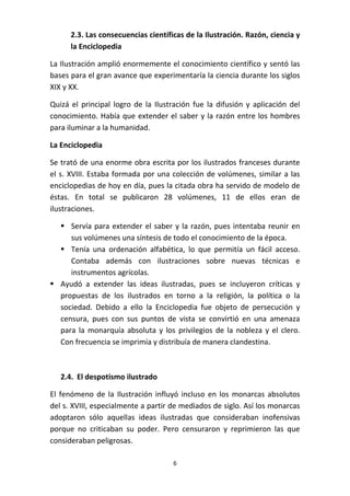 2.3. Las consecuencias científicas de la Ilustración. Razón, ciencia y
la Enciclopedia
La Ilustración amplió enormemente el conocimiento científico y sentó las
bases para el gran avance que experimentaría la ciencia durante los siglos
XIX y XX.
Quizá el principal logro de la Ilustración fue la difusión y aplicación del
conocimiento. Había que extender el saber y la razón entre los hombres
para iluminar a la humanidad.
La Enciclopedia
Se trató de una enorme obra escrita por los ilustrados franceses durante
el s. XVIII. Estaba formada por una colección de volúmenes, similar a las
enciclopedias de hoy en día, pues la citada obra ha servido de modelo de
éstas. En total se publicaron 28 volúmenes, 11 de ellos eran de
ilustraciones.
 Servía para extender el saber y la razón, pues intentaba reunir en
sus volúmenes una síntesis de todo el conocimiento de la época.
 Tenía una ordenación alfabética, lo que permitía un fácil acceso.
Contaba además con ilustraciones sobre nuevas técnicas e
instrumentos agrícolas.
 Ayudó a extender las ideas ilustradas, pues se incluyeron críticas y
propuestas de los ilustrados en torno a la religión, la política o la
sociedad. Debido a ello la Enciclopedia fue objeto de persecución y
censura, pues con sus puntos de vista se convirtió en una amenaza
para la monarquía absoluta y los privilegios de la nobleza y el clero.
Con frecuencia se imprimía y distribuía de manera clandestina.

2.4. El despotismo ilustrado
El fenómeno de la Ilustración influyó incluso en los monarcas absolutos
del s. XVIII, especialmente a partir de mediados de siglo. Así los monarcas
adoptaron sólo aquellas ideas ilustradas que consideraban inofensivas
porque no criticaban su poder. Pero censuraron y reprimieron las que
consideraban peligrosas.
6

 