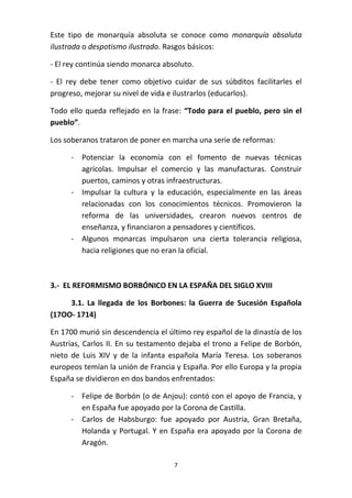 Este tipo de monarquía absoluta se conoce como monarquía absoluta
ilustrada o despotismo ilustrado. Rasgos básicos:
- El rey continúa siendo monarca absoluto.
- El rey debe tener como objetivo cuidar de sus súbditos facilitarles el
progreso, mejorar su nivel de vida e ilustrarlos (educarlos).
Todo ello queda reflejado en la frase: “Todo para el pueblo, pero sin el
pueblo”.
Los soberanos trataron de poner en marcha una serie de reformas:
- Potenciar la economía con el fomento de nuevas técnicas
agrícolas. Impulsar el comercio y las manufacturas. Construir
puertos, caminos y otras infraestructuras.
- Impulsar la cultura y la educación, especialmente en las áreas
relacionadas con los conocimientos técnicos. Promovieron la
reforma de las universidades, crearon nuevos centros de
enseñanza, y financiaron a pensadores y científicos.
- Algunos monarcas impulsaron una cierta tolerancia religiosa,
hacia religiones que no eran la oficial.

3.- EL REFORMISMO BORBÓNICO EN LA ESPAÑA DEL SIGLO XVIII
3.1. La llegada de los Borbones: la Guerra de Sucesión Española
(17OO- 1714)
En 1700 murió sin descendencia el último rey español de la dinastía de los
Austrias, Carlos II. En su testamento dejaba el trono a Felipe de Borbón,
nieto de Luis XIV y de la infanta española María Teresa. Los soberanos
europeos temían la unión de Francia y España. Por ello Europa y la propia
España se dividieron en dos bandos enfrentados:
- Felipe de Borbón (o de Anjou): contó con el apoyo de Francia, y
en España fue apoyado por la Corona de Castilla.
- Carlos de Habsburgo: fue apoyado por Austria, Gran Bretaña,
Holanda y Portugal. Y en España era apoyado por la Corona de
Aragón.
7

 