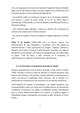 Tras una larga guerra (la Guerra de Sucesión Española) Felipe de Borbón
logró el trono de España, aunque tuvo que aceptar duras condiciones, que
le hicieron quedar ya como potencia de segunda fila:
- Se perdieron todos los territorios europeos de la monarquía española,
que pasaron a manos de otros países: el sur de los Países Bajos y
Luxemburgo, el Milanesado, el reino de Nápoles y Cerdeña para Austria, y
Sicilia para Saboya.
- Gran Bretaña logró Gibraltar y Menorca, además del monopolio de
comercio de esclavos con la América hispana.
- Los reinos de España y Francia no podían ser gobernados por un mismo
rey.
Felipe V de Borbón (1700-1746) tras su victoria impuso una
administración de tipo absolutista y centralista. Para ello abolió las
administraciones y leyes particulares de Aragón, Cataluña, Valencia y
Mallorca. Para todos se impuso la administración castellana, con algunas
excepciones como Navarra y Provincias Vascongadas que sí le habían dado
su apoyo. Trató de llevar a cabo reformas en la economía, la
administración y el ejército a fin de hacerlos más eficientes.

3.3. La Ilustración y el despotismo ilustrado en España
Destacó especialmente como monarca ilustrado su hijo Carlos III (17591788). Fomentó la cultura y trató de reformar el sistema educativo, para
hacerlo más eficiente y más práctico. Intentó potenciar la economía con el
cultivo de tierras no explotadas hasta entonces, con el impulso a la
producción de manufacturas y del comercio con las colonias americanas.
Trató además de cambiar la mentalidad a los nobles españoles, que
menospreciaban y veían con malos ojos el trabajo manual, ser prestamista
o dedicarse al comercio. Los nobles no trabajaban porque consideraban
que sus únicas dedicaciones debían ser la guerra y la política. Según su
mentalidad trabajar correspondía a los grupos sociales inferiores, el Tercer
Estado.

8

 