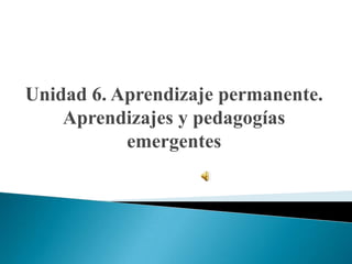 Unidad 6. Aprendizaje permanente.
Aprendizajes y pedagogías
emergentes

 
