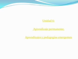 Unidad 6:
Aprendizaje permanente.
Aprendizajes y pedagogías emergentes

 