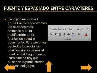 FUENTE Y ESPACIADO ENTRE CARACTERES
 En la pestaña Inicio >
grupo Fuente encontramos
las opciones más
comunes para la
modificación de las
fuentes de nuestro
documento. Pero podemos
ver todas las opciones
posibles si accedemos al
cuadro de diálogo Fuente.
Para hacerlo hay que
pulsar en la parte inferior
derecha del grupo..
 