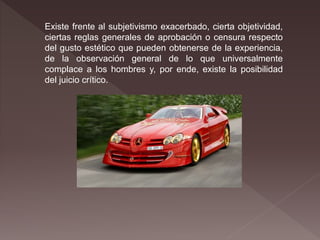 Existe frente al subjetivismo exacerbado, cierta objetividad,
ciertas reglas generales de aprobación o censura respecto
del gusto estético que pueden obtenerse de la experiencia,
de la observación general de lo que universalmente
complace a los hombres y, por ende, existe la posibilidad
del juicio crítico.
 
