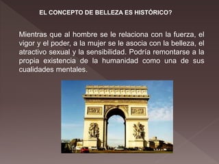 EL CONCEPTO DE BELLEZA ES HISTÓRICO?
Mientras que al hombre se le relaciona con la fuerza, el
vigor y el poder, a la mujer se le asocia con la belleza, el
atractivo sexual y la sensibilidad. Podría remontarse a la
propia existencia de la humanidad como una de sus
cualidades mentales.
 