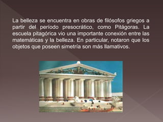 La belleza se encuentra en obras de filósofos griegos a
partir del período presocrático, como Pitágoras. La
escuela pitagórica vio una importante conexión entre las
matemáticas y la belleza. En particular, notaron que los
objetos que poseen simetría son más llamativos.
 