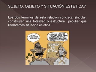 SUJETO, OBJETO Y SITUACIÓN ESTÉTICA?
Los dos términos de esta relación concreta, singular,
constituyen una totalidad o estructura peculiar que
llamaremos situación estética.
 