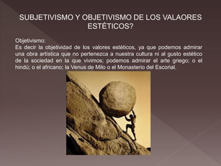 SUBJETIVISMO Y OBJETIVISMO DE LOS VALAORES
ESTÉTICOS?
Objetivismo:
Es decir la objetividad de los valores estéticos, ya que podemos admirar
una obra artística que no pertenezca a nuestra cultura ni al gusto estético
de la sociedad en la que vivimos; podemos admirar el arte griego; o el
hindú; o el africano; la Venus de Milo o el Monasterio del Escorial.
 