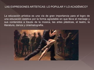 LAS EXPRESIONES ARTÍSTICAS: LO POPULAR Y LO ACADÉMICO?
La educación artística es una vía de gran importancia para el logro de
una educación estética por la forma agradable en que lleva el mensaje y
sus contenidos a través de la música, las artes plásticas, el teatro, la
literatura, danza y cinematografía.
 