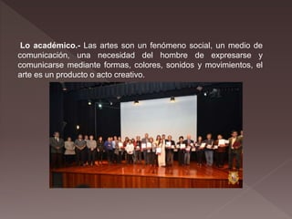 Lo académico.- Las artes son un fenómeno social, un medio de
comunicación, una necesidad del hombre de expresarse y
comunicarse mediante formas, colores, sonidos y movimientos, el
arte es un producto o acto creativo.
 