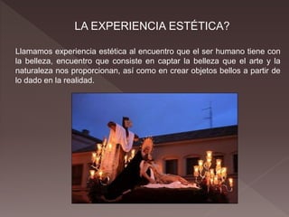 LA EXPERIENCIA ESTÉTICA?
Llamamos experiencia estética al encuentro que el ser humano tiene con
la belleza, encuentro que consiste en captar la belleza que el arte y la
naturaleza nos proporcionan, así como en crear objetos bellos a partir de
lo dado en la realidad.
 