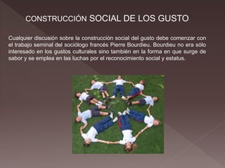 CONSTRUCCIÓN SOCIAL DE LOS GUSTO
Cualquier discusión sobre la construcción social del gusto debe comenzar con
el trabajo seminal del sociólogo francés Pierre Bourdieu. Bourdieu no era sólo
interesado en los gustos culturales sino también en la forma en que surge de
sabor y se emplea en las luchas por el reconocimiento social y estatus.
 