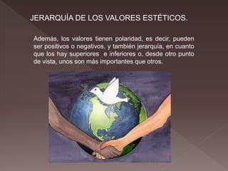 JERARQUÍA DE LOS VALORES ESTÉTICOS.
Además, los valores tienen polaridad, es decir, pueden
ser positivos o negativos, y también jerarquía, en cuanto
que los hay superiores e inferiores o, desde otro punto
de vista, unos son más importantes que otros.
 