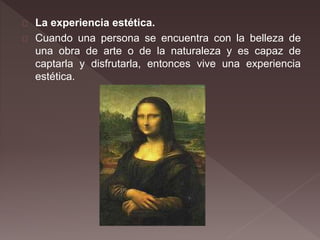 La experiencia estética.
Cuando una persona se encuentra con la belleza de
una obra de arte o de la naturaleza y es capaz de
captarla y disfrutarla, entonces vive una experiencia
estética.
 