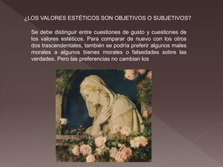 ¿LOS VALORES ESTÉTICOS SON OBJETIVOS O SUBJETIVOS?
Se debe distinguir entre cuestiones de gusto y cuestiones de
los valores estéticos. Para comparar de nuevo con los otros
dos trascendentales, también se podría preferir algunos males
morales a algunos bienes morales o falsedades sobre las
verdades. Pero las preferencias no cambian los
 