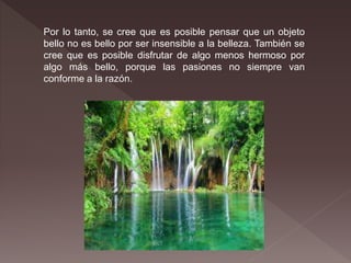 Por lo tanto, se cree que es posible pensar que un objeto
bello no es bello por ser insensible a la belleza. También se
cree que es posible disfrutar de algo menos hermoso por
algo más bello, porque las pasiones no siempre van
conforme a la razón.
 