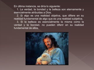 En última instancia, se diría lo siguiente:
1. La verdad, la bondad y la belleza son eternamente y
esencialmente atribuidas a Dios.
2. Si algo es una realidad objetiva, que difiere en su
realidad fundamental de algo que es una realidad subjetiva.
3. Si la belleza es esencialmente la misma como la
verdad y la bondad, no pueden diferir en su realidad
fundamental de ellos.
 