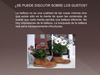 ¿SE PUEDE DISCUTIR SOBRE LOS GUSTOS?
La belleza no es una cualidad de las cosas mismas sino
que existe sólo en la mente de quien las contempla, de
suerte que cada mente percibe una belleza diferente. No
hay impresiones de la belleza. La búsqueda de la belleza
real sería necesariamente infructuosa.
 