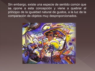 Sin embargo, existe una especie de sentido común que
se opone a esta concepción y viene a quebrar el
principio de la igualdad natural de gustos, a la luz de la
comparación de objetos muy desproporcionados.
 