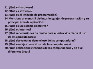 11.¿Qué es hardware?
12.¿Qué es software?
13.¿Qué es el lenguaje de programación?
14.Menciona al menos 5 distintos lenguajes de programación y su
principal área de aplicación:
15.¿Qué es un sistema operativo?
16.¿Qué es internet?
17.¿Qué repercusiones ha tenido para nuestra vida diaria el uso
de las computadoras?
18.¿Qué desventajas tiene el uso de las computadoras?
19.¿Qué ventajas tiene el uso de las computadoras?
20.¿Qué aplicaciones tenemos de las computadoras y en que
diferentes áreas?
 