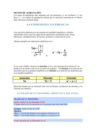 SIGNOS DE AGRUPACIÓN
Los signos de agrupación más utilizados son: los paréntesis ( ), los corchetes [ ] y las
llaves { }. Los signos de agrupación indican que la operación encerrada en su interior
debe efectuarse en primer lugar.
6.4 EXPRESIONES ALGEBRAICAS.
Una expresión algebraica es un conjunto de cantidades numéricas y literales
relacionadas entre sí por los signos de las operaciones aritméticas como sumas,
diferencias, multiplicaciones, divisiones, potencias y extracción de raíces.
Algunos ejemplos de expresiones algebraicas son:
o
Si x es una variable, entonces un monomio en x es una expresión de la forma axn
, en
donde a es un numero real y n es un entero no negativo. Un binomio es la suma de dos
monomios que no se pueden simplificar y un trinomio es la suma de tres monomios que
no se pueden simplificar.
monomio binomio trinomio
Recuerda siempre que un monomio tiene solo un término, un binomio dos términos y un
trinomio tres términos.
6.5 GRADO DE UN MONOMIO: ABSOLUTO Y RELATIVO.
GRADO DE UN MONOMIO
Grado relativo de un Monomio (G.R.)
El grado relativo de un monomio es el exponente que tiene cada letra.
Ejemplo: hallar el G.R. de: 4a3
b2
Solución:
GR(a) = 3 (el Grado Relativo con respecto a la letra a es 3)
GR(b) = 2 (el Grado Relativo con respecto a la letra b es 2)
Grado absoluto de un Monomio (G.A.)
 