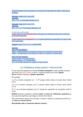 El grado absoluto de un monomio es la suma de los exponentes de todas y cada una de
las letras.
Ejemplo: hallar el G.A. de: 4a3
b2
Solución:
GA = 3 +2 = 5 (el Grado Absoluto es 5)
Ejemplo: hallar el G.A. de: x5
y3
z
Solución:
GA = 5 +3 +1 = 9 (el Grado Absoluto es 9)
Grado de polinomio.
Grado relativo de un Polinomio (G.R.). Este grado es el término que tiene mayor exponente
de de todo el polinomio.
Grado absoluto de un Polinomio (G.A.). El grado Absoluto de un polinomio es la mayor suma
de sus exponentes.
Ejemplo: hallar el G.R. y G.A. de: 4a3
b2
+5a5
b1
Solución:
Para el Grado Relativo:
GR(a) = 5 (Grado Relativo con respecto a la letra a es 5, porque 5 es mayor que 3)
GR(b) = 2 (Grado Relativo con respecto a la letra b es 2, porque 2 es mayor que1)
Para el Grado Absoluto:
Primer termino= 3+2 sumados dan 5.
Segundo termino= 5+1 sumados dan 6.
GA = 6 (el Grado Absoluto es 6, porque 6 es mayor que 5)
6.6 TÉRMINOS SEMEJANTES Y REDUCCIÓN.
En una expresión algebraica se llaman términos semejantes a todos aquellos términos
que tienen igual factor literal, es decir, a aquellos términos que tienen iguales
letras (símbolos literales) e iguales exponentes.
Por ejemplo:
6 a2
b3
es término semejante con – 2 a2
b3
porque ambos tienen el mismo factor literal
(a2
b3
)
1/3 x5
yz es término semejante con x5
yz porque ambos tienen el mismo factor literal
(x5
yz)
0,3 a2
c no es término semejante con 4 ac2
porque los exponentes no son iguales, están al
revés.
Reducir términos semejantes significa sumar o restar los coeficientes numéricos en
una expresión algebraica, que tengan el mismo factor literal.
Para desarrollar un ejercicio de este tipo, se suman o restan los coeficientes numéricos y
se conserva el factor literal.
Recordando cómo se suman los números enteros:
 