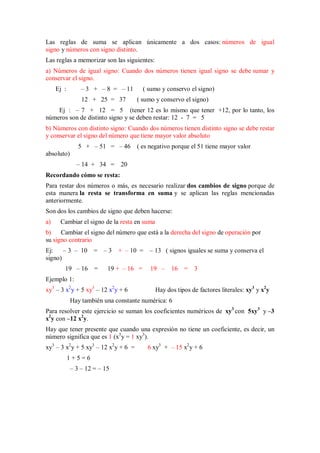 Las reglas de suma se aplican únicamente a dos casos: números de igual
signo y números con signo distinto.
Las reglas a memorizar son las siguientes:
a) Números de igual signo: Cuando dos números tienen igual signo se debe sumar y
conservar el signo.
Ej : – 3 + – 8 = – 11 ( sumo y conservo el signo)
12 + 25 = 37 ( sumo y conservo el signo)
Ej : – 7 + 12 = 5 (tener 12 es lo mismo que tener +12, por lo tanto, los
números son de distinto signo y se deben restar: 12 - 7 = 5
b) Números con distinto signo: Cuando dos números tienen distinto signo se debe restar
y conservar el signo del número que tiene mayor valor absoluto
5 + – 51 = – 46 ( es negativo porque el 51 tiene mayor valor
absoluto)
– 14 + 34 = 20
Recordando cómo se resta:
Para restar dos números o más, es necesario realizar dos cambios de signo porque de
esta manera la resta se transforma en suma y se aplican las reglas mencionadas
anteriormente.
Son dos los cambios de signo que deben hacerse:
a) Cambiar el signo de la resta en suma
b) Cambiar el signo del número que está a la derecha del signo de operación por
su signo contrario
Ej: – 3 – 10 = – 3 + – 10 = – 13 ( signos iguales se suma y conserva el
signo)
19 – 16 = 19 + – 16 = 19 – 16 = 3
Ejemplo 1:
xy3
– 3 x2
y + 5 xy3
– 12 x2
y + 6 Hay dos tipos de factores literales: xy3
y x2
y
Hay también una constante numérica: 6
Para resolver este ejercicio se suman los coeficientes numéricos de xy3
con 5xy3
y –3
x2
y con –12 x2
y.
Hay que tener presente que cuando una expresión no tiene un coeficiente, es decir, un
número significa que es 1 (x3
y = 1 xy3
).
xy3
– 3 x2
y + 5 xy3
– 12 x2
y + 6 = 6 xy3
+ – 15 x2
y + 6
1 + 5 = 6
– 3 – 12 = – 15
 