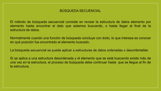 BÚSQUEDA SECUENCIAL 
El método de búsqueda secuencial consiste en revisar la estructura de datos elemento por 
elemento hasta encontrar el dato que estamos buscando, o hasta llegar al final de la 
estructura de datos. 
Normalmente cuando una función de búsqueda concluye con éxito, lo que interesa es conocer 
en qué posición fue encontrado el elemento buscado. 
La búsqueda secuencial se puede aplicar a estructuras de datos ordenadas o desordenadas. 
Si se aplica a una estructura desordenada y el elemento que se está buscando existe más de 
una vez en la estructura, el proceso de búsqueda debe continuar hasta que se llegue al fin de 
la estructura. 
 