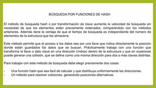 BÚSQUEDA POR FUNCIONES DE HASH 
El método de búsqueda hash o por transformación de clave aumenta la velocidad de búsqueda sin 
necesidad de que los elementos estén previamente ordenados, comparándolo con los métodos 
anteriores. Además tiene la ventaja de que el tiempo de búsqueda es independiente del número de 
elementos de la estructura que los almacena. 
Este método permite que el acceso a los datos sea por una llave que indica directamente la posición 
donde están guardados los datos que se buscan. Prácticamente trabaja con una función que 
transforma la llave o dato clave en una dirección (índice) dentro de la estructura y que en ocasiones 
puede generar una colisión, que se define como una misma dirección para dos o más claves distintas. 
Para trabajar con este método de búsqueda debe elegir previamente dos cosas: 
- Una función hash que sea facil de calcular y que distribuya uniformemente las direcciones. 
- Un método para resolver colisiones, generando posiciones alternativas. 
 