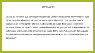 CONCLUSIÓN 
Una de las funciones que con mayor frecuencia se utiliza en los sistemas de información, es el 
de las consultas a los datos, se hace necesario utilizar algoritmos, que permitan realizar 
búsquedas de forma rápida y eficiente. La búsqueda, se puede decir que es la acción de 
recuperar datos o información, siendo una de las actividades que más aplicaciones tiene en los 
sistemas de información, más formalmente se puede definir como “La operación de búsqueda 
sobre una estructura de datos es aquella que permite localizar un nodo en particular si es que 
éste existe”. 
