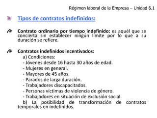 Tipos de contratos indefinidos:
Contrato ordinario por tiempo indefinido: es aquél que se
concierta sin establecer ningún límite por lo que a su
duración se refiere.
Contratos indefinidos incentivados:
a) Condiciones:
- Jóvenes desde 16 hasta 30 años de edad.
- Mujeres en general.
- Mayores de 45 años.
- Parados de larga duración.
- Trabajadores discapacitados.
- Personas víctimas de violencia de género.
- Trabajadores en situación de exclusión social.
b) La posibilidad de transformación de contratos
temporales en indefinidos.
Régimen laboral de la Empresa – Unidad 6.1
 