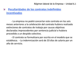 Peculiaridades de los contratos indefinidos
incentivados
- La empresa no podrá concertar este contrato en los seis
meses anteriores a la celebración del contrato hubiera realizado
extinciones de contratos de trabajo por causas objetivas
declaradas improcedentes por sentencia judicial o hubiera
procedido a un despido colectivo.
- El contrato se formalizara por escrito en el modelo que se
establezca. - La indemnización será de 33 días de salario por un
año de servicio.
Régimen laboral de la Empresa – Unidad 6.1
 