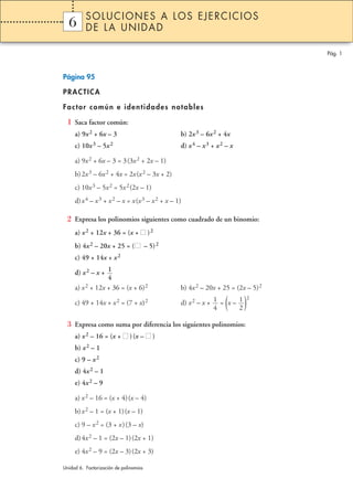 Página 95
PRACTICA
Factor común e identidades notables
1 Saca factor común:
a) 9x2 + 6x – 3 b) 2x3 – 6x2 + 4x
c) 10x3 – 5x2 d) x4 – x3 + x2 – x
a) 9x2 + 6x – 3 = 3(3x2 + 2x – 1)
b)2x3 – 6x2 + 4x = 2x(x2 – 3x + 2)
c) 10x3 – 5x2 = 5x2(2x – 1)
d)x4 – x3 + x2 – x = x(x3 – x2 + x – 1)
2 Expresa los polinomios siguientes como cuadrado de un binomio:
a) x2 + 12x + 36 = (x + II )2
b) 4x2 – 20x + 25 = (II – 5)2
c) 49 + 14x + x2
d) x2 – x +
a) x2 + 12x + 36 = (x + 6)2 b) 4x2 – 20x + 25 = (2x – 5)2
c) 49 + 14x + x2 = (7 + x)2 d) x2 – x + = (x – )2
3 Expresa como suma por diferencia los siguientes polinomios:
a) x2 – 16 = (x + II ) (x – II )
b) x2 – 1
c) 9 – x2
d) 4x2 – 1
e) 4x2 – 9
a) x2 – 16 = (x + 4)(x – 4)
b)x2 – 1 = (x + 1)(x – 1)
c) 9 – x2 = (3 + x)(3 – x)
d)4x2 – 1 = (2x – 1)(2x + 1)
e) 4x2 – 9 = (2x – 3)(2x + 3)
1
2
1
4
1
4
Pág. 1
1 SOLUCIONES A LOS EJERCICIOS
DE LA UNIDAD
Unidad 6. Factorización de polinomios
6
 