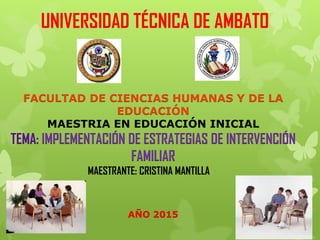 UNIVERSIDAD TÉCNICA DE AMBATO
FACULTAD DE CIENCIAS HUMANAS Y DE LA
EDUCACIÓN
MAESTRIA EN EDUCACIÓN INICIAL
TEMA: IMPLEMENTACIÓN DE ESTRATEGIAS DE INTERVENCIÓN
FAMILIAR
MAESTRANTE: CRISTINA MANTILLA
AÑO 2015
 