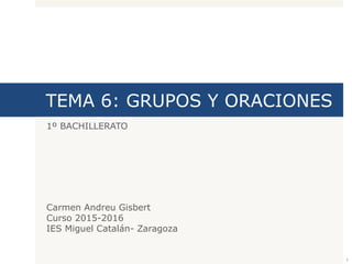 TEMA 6: GRUPOS Y ORACIONES
1º BACHILLERATO
Carmen Andreu Gisbert
Curso 2015-2016
IES Miguel Catalán- Zaragoza
1
 