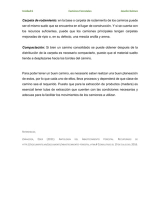 Unidad 6 Caminos Forestales Joselin Gómez
Carpeta de rodamiento: en la base o carpeta de rodamiento de los caminos puede
ser el mismo suelo que se encuentra en el lugar de construcción. Y si se cuenta con
los recursos suficientes, puede que los camiones principales tengan carpetas
mejoradas de ripio o, en su defecto, una mescla arcilla y arena.
Compactación: Si bien un camino consolidado se puede obtener después de la
distribución de la carpeta es necesario compactarlo, puesto que el material suelto
tiende a desplazarse hacia los bordes del camino.
Para poder tener un buen camino, es necesario saber realizar una buen planeación
de estos, por lo que cada uno de ellos, lleva procesos y dependerá de que clase de
camino sea el requerido. Puesto que para la extracción de productos (madera) es
esencial tener tutas de extracción que cuenten con las condiciones necesarias y
adecuas para la facilitar los movimientos de los camiones a utilizar.
REFERENCIAS
ZARAGOZA, EDER (2011). ANTOLOGÍA DEL ABASTECIMIENTO FORESTAL. RECUPERADO DE
HTTP://DOCUMENTS.MX/DOCUMENTS/ABASTECIMIENTO-FORESTAL.HTML# CONSULTADO EL 19 DE JULIO DEL 2016.
 