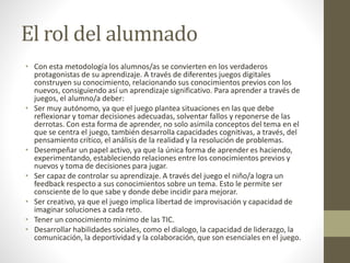 El rol del alumnado
• Con esta metodología los alumnos/as se convierten en los verdaderos
protagonistas de su aprendizaje. A través de diferentes juegos digitales
construyen su conocimiento, relacionando sus conocimientos previos con los
nuevos, consiguiendo así un aprendizaje significativo. Para aprender a través de
juegos, el alumno/a deber:
• Ser muy autónomo, ya que el juego plantea situaciones en las que debe
reflexionar y tomar decisiones adecuadas, solventar fallos y reponerse de las
derrotas. Con esta forma de aprender, no solo asimila conceptos del tema en el
que se centra el juego, también desarrolla capacidades cognitivas, a través, del
pensamiento crítico, el análisis de la realidad y la resolución de problemas.
• Desempeñar un papel activo, ya que la única forma de aprender es haciendo,
experimentando, estableciendo relaciones entre los conocimientos previos y
nuevos y toma de decisiones para jugar.
• Ser capaz de controlar su aprendizaje. A través del juego el niño/a logra un
feedback respecto a sus conocimientos sobre un tema. Esto le permite ser
consciente de lo que sabe y donde debe incidir para mejorar.
• Ser creativo, ya que el juego implica libertad de improvisación y capacidad de
imaginar soluciones a cada reto.
• Tener un conocimiento mínimo de las TIC.
• Desarrollar habilidades sociales, como el dialogo, la capacidad de liderazgo, la
comunicación, la deportividad y la colaboración, que son esenciales en el juego.
 