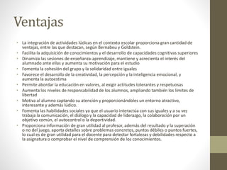 Ventajas
• La integración de actividades lúdicas en el contexto escolar proporciona gran cantidad de
ventajas, entre las que destacan, según Bernabeu y Goldstein.
• Facilita la adquisición de conocimientos y el desarrollo de capacidades cognitivas superiores
• Dinamiza las sesiones de enseñanza-aprendizaje, mantiene y acrecienta el interés del
alumnado ante ellas y aumenta su motivación para el estudio
• Fomenta la cohesión del grupo y la solidaridad entre iguales
• Favorece el desarrollo de la creatividad, la percepción y la inteligencia emocional, y
aumenta la autoestima
• Permite abordar la educación en valores, al exigir actitudes tolerantes y respetuosas
• Aumenta los niveles de responsabilidad de los alumnos, ampliando también los límites de
libertad
• Motiva al alumno captando su atención y proporcionándoles un entorno atractivo,
interesante y además lúdico.
• Fomenta las habilidades sociales ya que el usuario interactúa con sus iguales y a su vez
trabaja la comunicación, el diálogo y la capacidad de liderazgo, la colaboración por un
objetivo común, el autocontrol o la deportividad.
• Proporciona información de gran utilidad al profesor, además del resultado y la superación
o no del juego, aporta detalles sobre problemas concretos, puntos débiles o puntos fuertes,
lo cual es de gran utilidad para el docente para detectar fortalezas y debilidades respecto a
la asignatura o comprobar el nivel de comprensión de los conocimientos.
 
