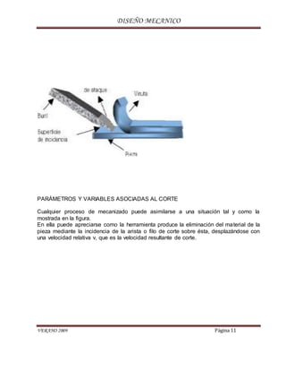 DISEÑO MECANICO
VERANO 2009 Página 11
PARÁMETROS Y VARIABLES ASOCIADAS AL CORTE
Cualquier proceso de mecanizado puede asimilarse a una situación tal y como la
mostrada en la figura.
En ella puede apreciarse como la herramienta produce la eliminación del material de la
pieza mediante la incidencia de la arista o filo de corte sobre ésta, desplazándose con
una velocidad relativa v, que es la velocidad resultante de corte.
 