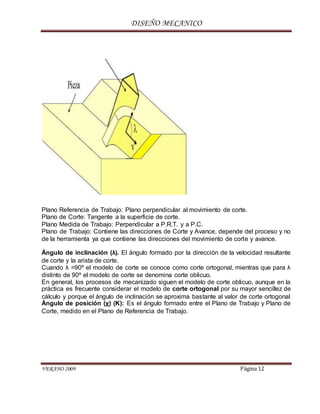 DISEÑO MECANICO
VERANO 2009 Página 12
Plano Referencia de Trabajo: Plano perpendicular al movimiento de corte.
Plano de Corte: Tangente a la superficie de corte.
Plano Medida de Trabajo: Perpendicular a P.R.T. y a P.C.
Plano de Trabajo: Contiene las direcciones de Corte y Avance, depende del proceso y no
de la herramienta ya que contiene las direcciones del movimiento de corte y avance.
Ángulo de inclinación (λ). El ángulo formado por la dirección de la velocidad resultante
de corte y la arista de corte.
Cuando λ =90º el modelo de corte se conoce como corte ortogonal, mientras que para λ
distinto de 90º el modelo de corte se denomina corte oblicuo.
En general, los procesos de mecanizado siguen el modelo de corte oblicuo, aunque en la
práctica es frecuente considerar el modelo de corte ortogonal por su mayor sencillez de
cálculo y porque el ángulo de inclinación se aproxima bastante al valor de corte ortogonal
Ángulo de posición (χ) (K): Es el ángulo formado entre el Plano de Trabajo y Plano de
Corte, medido en el Plano de Referencia de Trabajo.
 
