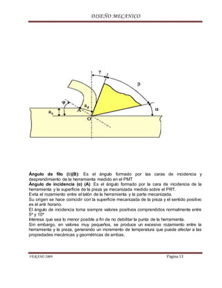 DISEÑO MECANICO
VERANO 2009 Página 13
Ángulo de filo (b)(B): Es el ángulo formado por las caras de incidencia y
desprendimiento de la herramienta medido en el PMT
Ángulo de incidencia (α) (A): Es el ángulo formado por la cara de incidencia de la
herramienta y la superficie de la pieza ya mecanizada medido sobre el PRT.
Evita el rozamiento entre el talón de la herramienta y la parte mecanizada.
Su origen se hace coincidir con la superficie mecanizada de la pieza y el sentido positivo
es el anti horario.
El ángulo de incidencia toma siempre valores positivos comprendidos normalmente entre
5º y 10º
Interesa que sea lo menor posible a fin de no debilitar la punta de la herramienta.
Sin embargo, en valores muy pequeños, se produce un excesivo rozamiento entre la
herramienta y la pieza, generando un incremento de temperatura que puede afectar a las
propiedades mecánicas y geométricas de ambas.
 