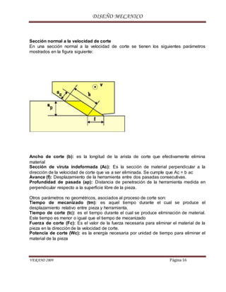 DISEÑO MECANICO
VERANO 2009 Página 16
Sección normal a la velocidad de corte
En una sección normal a la velocidad de corte se tienen los siguientes parámetros
mostrados en la figura siguiente:
Ancho de corte (b): es la longitud de la arista de corte que efectivamente elimina
material
Sección de viruta indeformada (Ac): Es la sección de material perpendicular a la
dirección de la velocidad de corte que va a ser eliminada. Se cumple que Ac = b ac
Avance (f): Desplazamiento de la herramienta entre dos pasadas consecutivas.
Profundidad de pasada (ap): Distancia de penetración de la herramienta medida en
perpendicular respecto a la superficie libre de la pieza.
Otros parámetros no geométricos, asociados al proceso de corte son:
Tiempo de mecanizado (tm): es aquel tiempo durante el cual se produce el
desplazamiento relativo entre pieza y herramienta.
Tiempo de corte (tc): es el tiempo durante el cual se produce eliminación de material.
Este tiempo es menor o igual que el tiempo de mecanizado
Fuerza de corte (Fc): Es el valor de la fuerza necesaria para eliminar el material de la
pieza en la dirección de la velocidad de corte.
Potencia de corte (Wc): es la energía necesaria por unidad de tiempo para eliminar el
material de la pieza
 