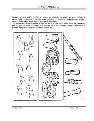 DISEÑO MECANICO
VERANO 2009 Página 20
Según su construcción pueden considerarse herramientas enterizas, cuando toda la
herramienta es del mismo material y herramientas de plaquitas cuando la parte activa y
el resto de la herramienta son de materiales diferentes.
Se denominan de esta forma porque la parte activa suele tener forma de pequeñas
placas que se unen al mango o al cuerpo de la herramienta mediante soldadura o
medios de fijación mecánica (tornillos, bridas, etc.).
 