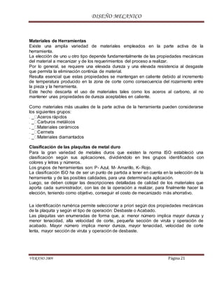 DISEÑO MECANICO
VERANO 2009 Página 21
Materiales de Herramientas
Existe una amplia variedad de materiales empleados en la parte activa de la
herramienta.
La elección de uno u otro tipo depende fundamentalmente de las propiedades mecánicas
del material a mecanizar y de los requerimientos del proceso a realizar.
Por lo general, se requiere una elevada dureza y una elevada resistencia al desgaste
que permita la eliminación continúa de material.
Resulta esencial que estas propiedades se mantengan en caliente debido al incremento
de temperatura producido en la zona de corte como consecuencia del rozamiento entre
la pieza y la herramienta.
Este hecho descarta el uso de materiales tales como los aceros al carbono, al no
mantener unas propiedades de dureza aceptables en caliente.
Como materiales más usuales de la parte activa de la herramienta pueden considerarse
los siguientes grupos:
. _
Clasificación de las plaquitas de metal duro
Para la gran variedad de metales duros que existen la norma ISO estableció una
clasificación según sus aplicaciones, dividiéndolo en tres grupos identificados con
colores y letras y números.
Los grupos de herramientas son: P- Azul, M- Amarillo, K- Rojo.
La clasificación ISO ha de ser un punto de partida a tener en cuenta en la selección de la
herramienta y de las posibles calidades, para una determinada aplicación.
Luego, se deben cotejar las descripciones detalladas de calidad de los materiales que
aporta cada suministrador, con las de la operación a realizar, para finalmente hacer la
elección, teniendo como objetivo, conseguir el costo de mecanizado más ahorrativo.
La identificación numérica permite seleccionar a priori según dos propiedades mecánicas
de la plaquita y según el tipo de operación: Desbaste o Acabado.
Las plaquitas van enumeradas de forma que, a: menor número implica mayor dureza y
menor tenacidad, alta velocidad de corte, pequeña sección de viruta y operación de
acabado. Mayor número implica menor dureza, mayor tenacidad, velocidad de corte
lenta, mayor sección de viruta y operación de desbaste.
 