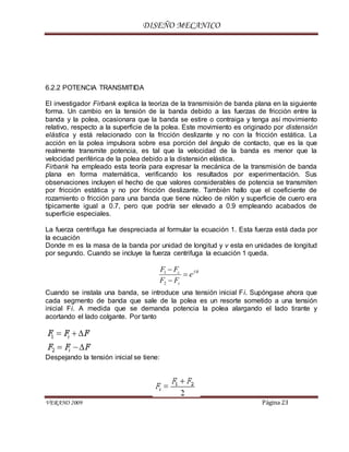 DISEÑO MECANICO
VERANO 2009 Página 23
6.2.2 POTENCIA TRANSMITIDA
El investigador Firbank explica la teoriza de la transmisión de banda plana en la siguiente
forma. Un cambio en la tensión de la banda debido a las fuerzas de fricción entre la
banda y la polea, ocasionara que la banda se estire o contraiga y tenga así movimiento
relativo, respecto a la superficie de la polea. Este movimiento es originado por distensión
elástica y está relacionado con la fricción deslizante y no con la fricción estática. La
acción en la polea impulsora sobre esa porción del ángulo de contacto, que es la que
realmente transmite potencia, es tal que la velocidad de la banda es menor que la
velocidad periférica de la polea debido a la distensión elástica.
Firbank ha empleado esta teoría para expresar la mecánica de la transmisión de banda
plana en forma matemática, verificando los resultados por experimentación. Sus
observaciones incluyen el hecho de que valores considerables de potencia se transmiten
por fricción estática y no por fricción deslizante. También hallo que el coeficiente de
rozamiento o fricción para una banda que tiene núcleo de nilón y superficie de cuero era
típicamente igual a 0.7, pero que podría ser elevado a 0.9 empleando acabados de
superficie especiales.
La fuerza centrifuga fue despreciada al formular la ecuación 1. Esta fuerza está dada por
la ecuación
Donde m es la masa de la banda por unidad de longitud y v esta en unidades de longitud
por segundo. Cuando se incluye la fuerza centrifuga la ecuación 1 queda.
Cuando se instala una banda, se introduce una tensión inicial Fi. Supóngase ahora que
cada segmento de banda que sale de la polea es un resorte sometido a una tensión
inicial Fi. A medida que se demanda potencia la polea alargando el lado tirante y
acortando el lado colgante. Por tanto
Despejando la tensión inicial se tiene:
1
2
fc
c
F F
e
F F



 