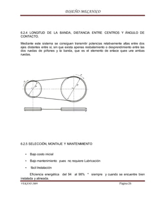 DISEÑO MECANICO
VERANO 2009 Página 26
6.2.4 LONGITUD DE LA BANDA, DISTANCIA ENTRE CENTROS Y ÁNGULO DE
CONTACTO.
Mediante este sistema se consiguen transmitir potencias relativamente altas entre dos
ejes distantes entre sí, sin que exista apenas resbalamiento o desprendimiento entre las
dos ruedas de piñones y la banda, que es el elemento de enlace quee une ambas
ruedas.
6.2.5 SELECCIÓN, MONTAJE Y MANTENIMIENTO
• Bajo costo inicial
• Bajo mantenimiento pues no requiere Lubricación
• fácil Instalación
Eficiencia energética del 94 al 98% * siempre y cuando se encuentre bien
instalada y alineada.
 