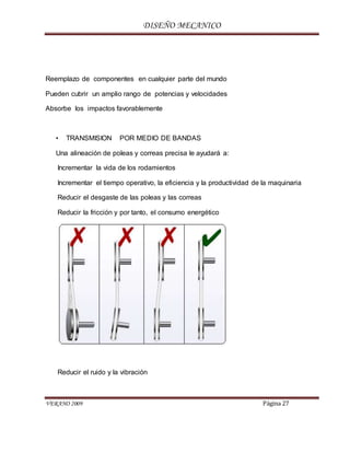 DISEÑO MECANICO
VERANO 2009 Página 27
Reemplazo de componentes en cualquier parte del mundo
Pueden cubrir un amplio rango de potencias y velocidades
Absorbe los impactos favorablemente
• TRANSMISION POR MEDIO DE BANDAS
Una alineación de poleas y correas precisa le ayudará a:
Incrementar la vida de los rodamientos
Incrementar el tiempo operativo, la eficiencia y la productividad de la maquinaria
Reducir el desgaste de las poleas y las correas
Reducir la fricción y por tanto, el consumo energético
Reducir el ruido y la vibración
 