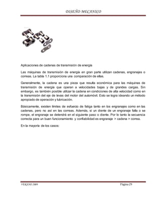 DISEÑO MECANICO
VERANO 2009 Página 29
Aplicaciones de cadenas de transmisión de energía
Las máquinas de transmisión de energía en gran parte utilizan cadenas, engranajes o
correas. La tabla 1.1 proporciona una comparación de ellas.
Generalmente, la cadena es una pieza que resulta económica para las máquinas de
transmisión de energía que operan a velocidades bajas y de grandes cargas. Sin
embargo, es también posible utilizar la cadena en condiciones de alta velocidad como en
la transmisión del eje de levas del motor del automóvil. Esto se logra ideando un método
apropiado de operación y lubricación.
Básicamente, existen límites de esfuerzo de fatiga tanto en los engranajes como en las
cadenas, pero no así en las correas. Además, si un diente de un engranaje falla o se
rompe, el engranaje se detendrá en el siguiente paso o diente. Por lo tanto la secuencia
correcta para un buen funcionamiento y confiabilidad es engranaje > cadena > correa.
En la mayoría de los casos:
 